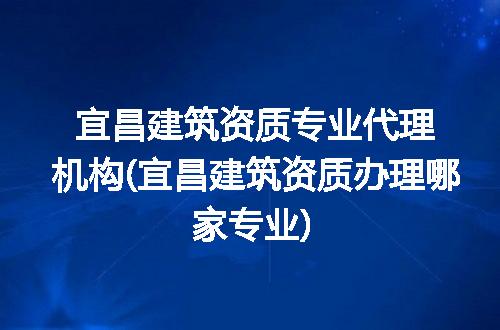 宜昌建筑资质专业代理机构(宜昌建筑资质办理哪家专业)