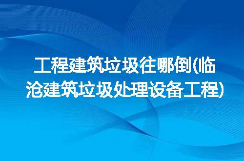 工程建筑垃圾往哪倒(临沧建筑垃圾处理设备工程)