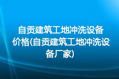 自贡建筑工地冲洗设备价格(自贡建筑工地冲洗设备厂家)