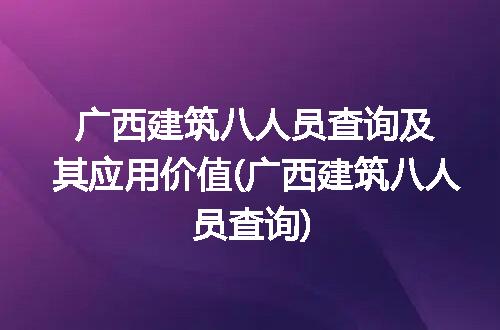 广西建筑八人员查询及其应用价值(广西建筑八人员查询)