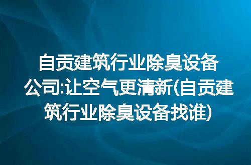 自贡建筑行业除臭设备公司:让空气更清新(自贡建筑行业除臭设备找谁)