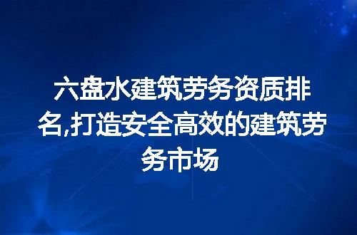 六盘水建筑劳务资质排名,打造安全高效的建筑劳务市场