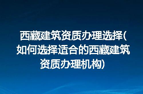 西藏建筑资质办理选择(如何选择适合的西藏建筑资质办理机构)