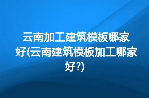 云南加工建筑模板哪家好(云南建筑模板加工哪家好?)