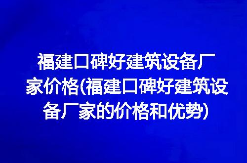 福建口碑好建筑设备厂家价格(福建口碑好建筑设备厂家的价格和优势)