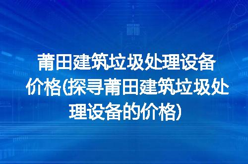莆田建筑垃圾处理设备价格(探寻莆田建筑垃圾处理设备的价格)