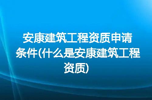 安康建筑工程资质申请条件(什么是安康建筑工程资质)