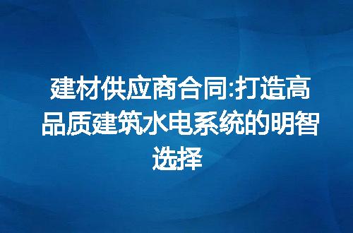 建材供应商合同:打造高品质建筑水电系统的明智选择