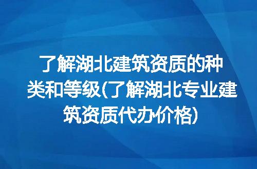 了解湖北建筑资质的种类和等级(了解湖北专业建筑资质代办价格)