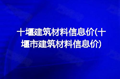 十堰建筑材料信息价(十堰市建筑材料信息价)