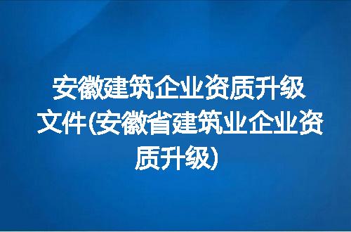 安徽建筑企业资质升级文件(安徽省建筑业企业资质升级)