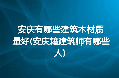 安庆有哪些建筑木材质量好(安庆籍建筑师有哪些人)