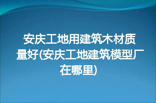 安庆工地用建筑木材质量好(安庆工地建筑模型厂在哪里)