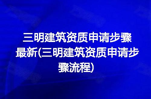 三明建筑资质申请步骤最新(三明建筑资质申请步骤流程)