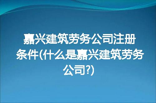 嘉兴建筑劳务公司注册条件(什么是嘉兴建筑劳务公司?)