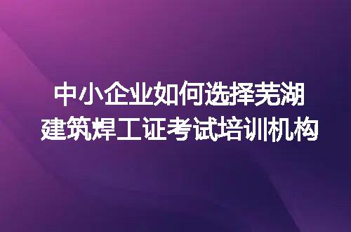 中小企业如何选择芜湖建筑焊工证考试培训机构