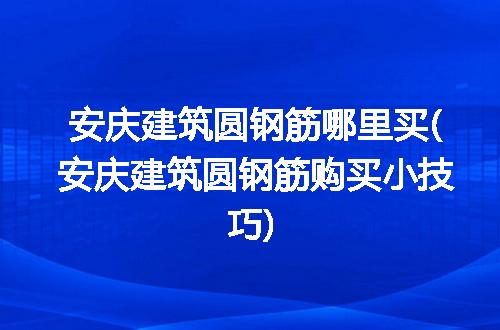 安庆建筑圆钢筋哪里买(安庆建筑圆钢筋购买小技巧)