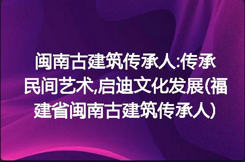 闽南古建筑传承人:传承民间艺术,启迪文化发展(福建省闽南古建筑传承人)