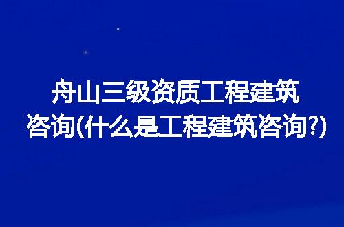 舟山三级资质工程建筑咨询(什么是工程建筑咨询?)