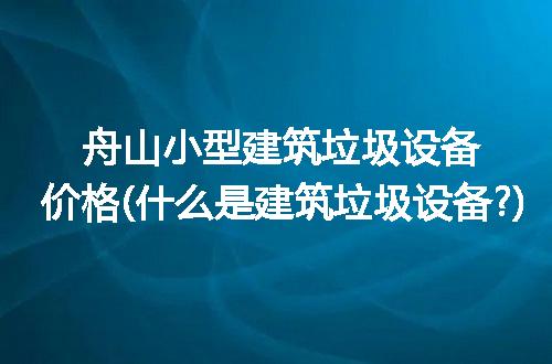 舟山小型建筑垃圾设备价格(什么是建筑垃圾设备?)