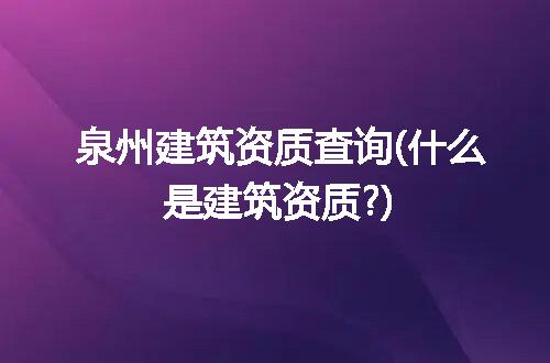 泉州建筑资质查询(什么是建筑资质?)