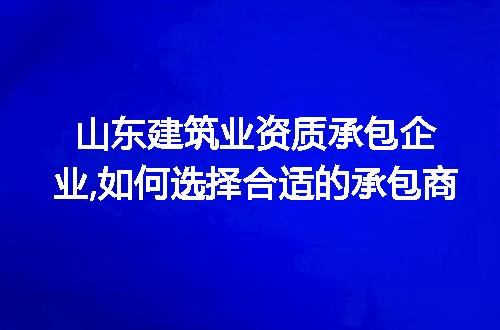 山东建筑业资质承包企业,如何选择合适的承包商