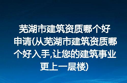 芜湖市建筑资质哪个好申请(从芜湖市建筑资质哪个好入手,让您的建筑事业更上一层楼)