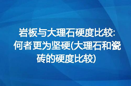 岩板与大理石硬度比较:何者更为坚硬(大理石和瓷砖的硬度比较)