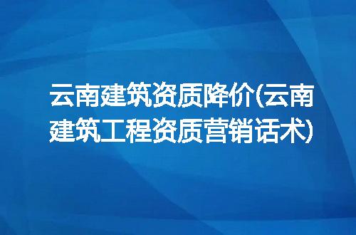 云南建筑资质降价(云南建筑工程资质营销话术)