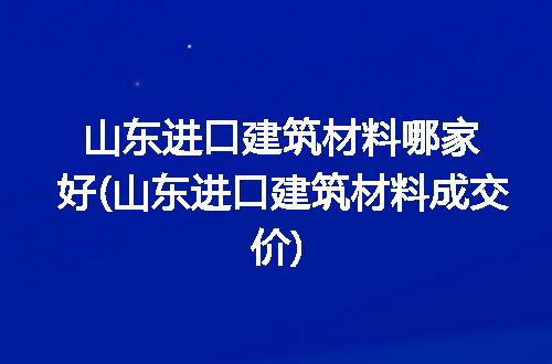 山东进口建筑材料哪家好(山东进口建筑材料成交价)