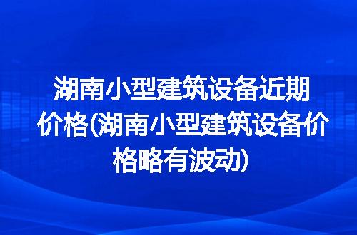 湖南小型建筑设备近期价格(湖南小型建筑设备价格略有波动)