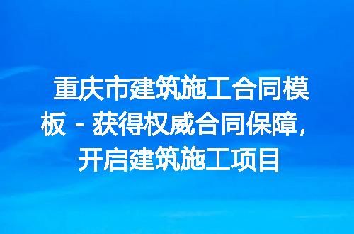 重庆市建筑施工合同模板 - 获得权威合同保障，开启建筑施工项目