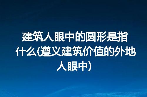 建筑人眼中的圆形是指什么(遵义建筑价值的外地人眼中)