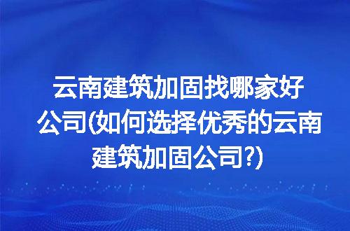 云南建筑加固找哪家好公司(如何选择优秀的云南建筑加固公司?)