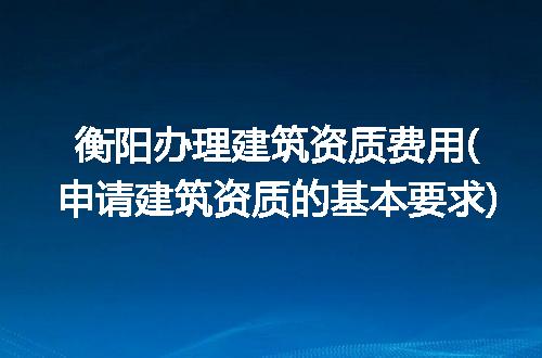 衡阳办理建筑资质费用(申请建筑资质的基本要求)