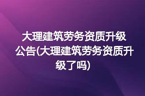 大理建筑劳务资质升级公告(大理建筑劳务资质升级了吗)