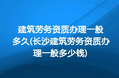 建筑劳务资质办理一般多久(长沙建筑劳务资质办理一般多少钱)