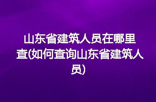 山东省建筑人员在哪里查(如何查询山东省建筑人员)