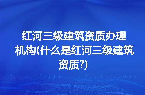 红河三级建筑资质办理机构(什么是红河三级建筑资质?)