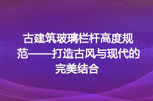 古建筑玻璃栏杆高度规范——打造古风与现代的完美结合