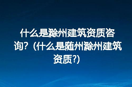 什么是滁州建筑资质咨询？(什么是随州滁州建筑资质?)