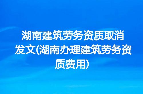 湖南建筑劳务资质取消发文(湖南办理建筑劳务资质费用)