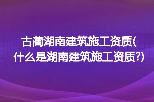 古蔺湖南建筑施工资质(什么是湖南建筑施工资质?)