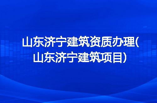 山东济宁建筑资质办理(山东济宁建筑项目)