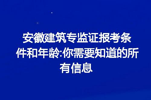 安徽建筑专监证报考条件和年龄:你需要知道的所有信息