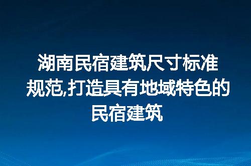 湖南民宿建筑尺寸标准规范,打造具有地域特色的民宿建筑