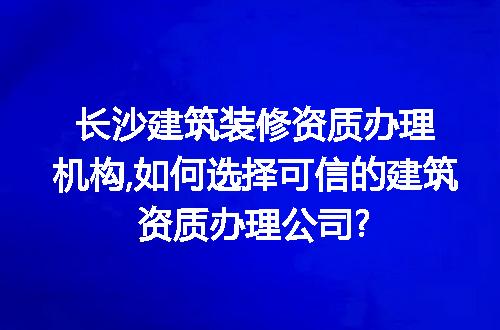 长沙建筑装修资质办理机构,如何选择可信的建筑资质办理公司?