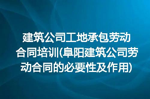 建筑公司工地承包劳动合同培训(阜阳建筑公司劳动合同的必要性及作用)