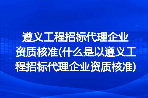 遵义工程招标代理企业资质核准(什么是以遵义工程招标代理企业资质核准)