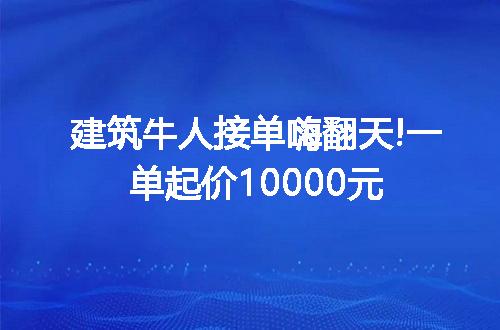 建筑牛人接单嗨翻天!一单起价10000元